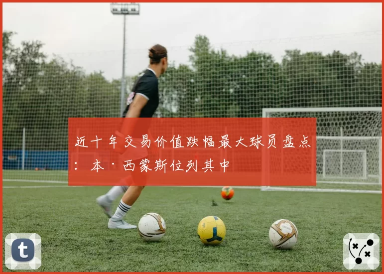 近十年交易价值跌幅最大球员盘点：本·西蒙斯位列其中