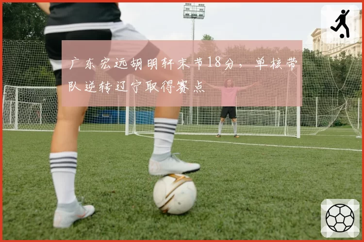 广东宏远胡明轩末节18分，单核带队逆转辽宁取得赛点