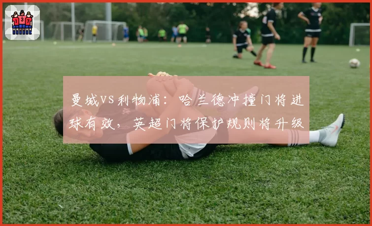 曼城vs利物浦：哈兰德冲撞门将进球有效，英超门将保护规则将升级？