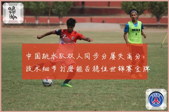 中国跳水队双人同步分屡失高分,技术细节打磨能否稳住世锦赛金牌?