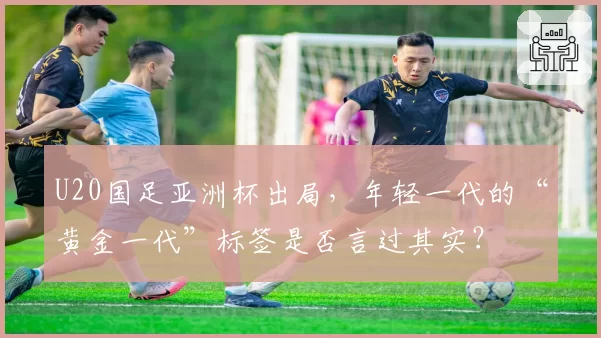 U20国足亚洲杯出局，年轻一代的“黄金一代”标签是否言过其实？