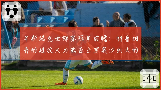 年斯诺克世锦赛冠军前瞻：特鲁姆普的进攻火力能否击穿奥沙利文的控场壁垒？