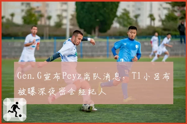 Gen.G宣布Peyz离队消息,T1小吕布被曝深夜密会经纪人