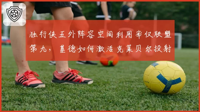 独行侠五外阵容空间利用率仅联盟第九，基德如何激活克莱贝尔投射威胁？