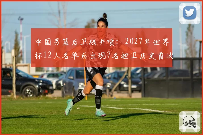 中国男篮后卫线井喷：2027年世界杯12人名单或出现7名控卫历史首次