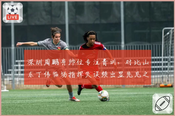深圳周鹏弃帅位专注青训,对比山东丁伟临场指挥失误频出显先见之明