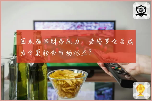 国米面临财务压力，劳塔罗会否成为今夏转会市场标王？
