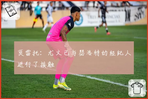 莫雷托：尤文已与瑟洛特的经纪人进行了接触