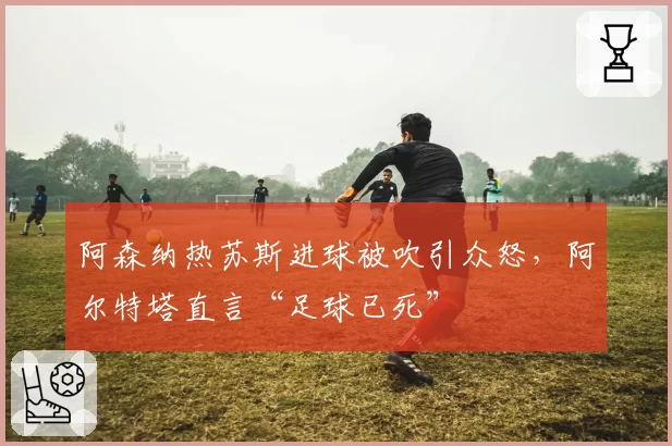 阿森纳热苏斯进球被吹引众怒,阿尔特塔直言“足球已死”