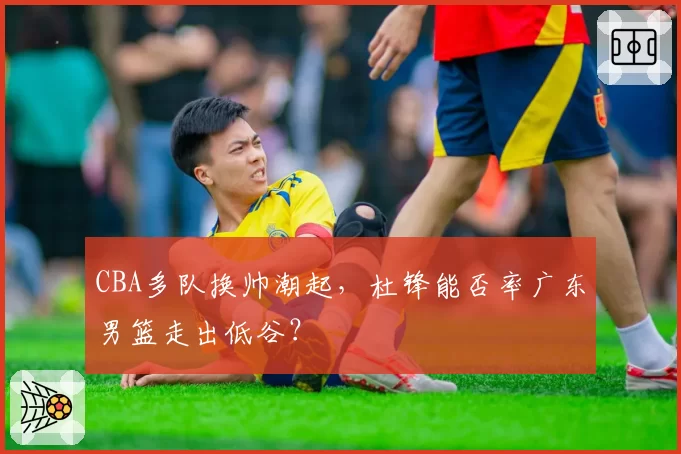 CBA多队换帅潮起，杜锋能否率广东男篮走出低谷？
