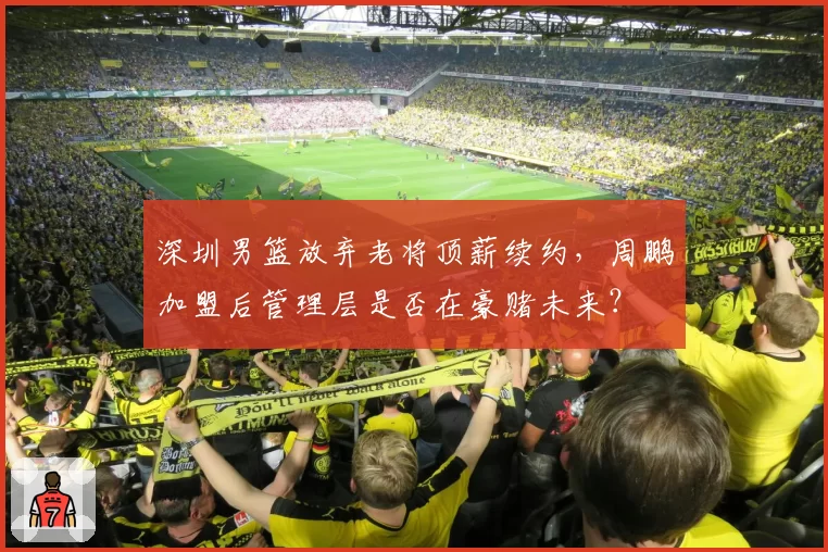 深圳男篮放弃老将顶薪续约，周鹏加盟后管理层是否在豪赌未来？