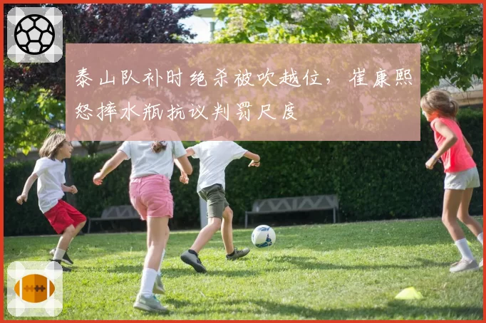 泰山队补时绝杀被吹越位，崔康熙怒摔水瓶抗议判罚尺度