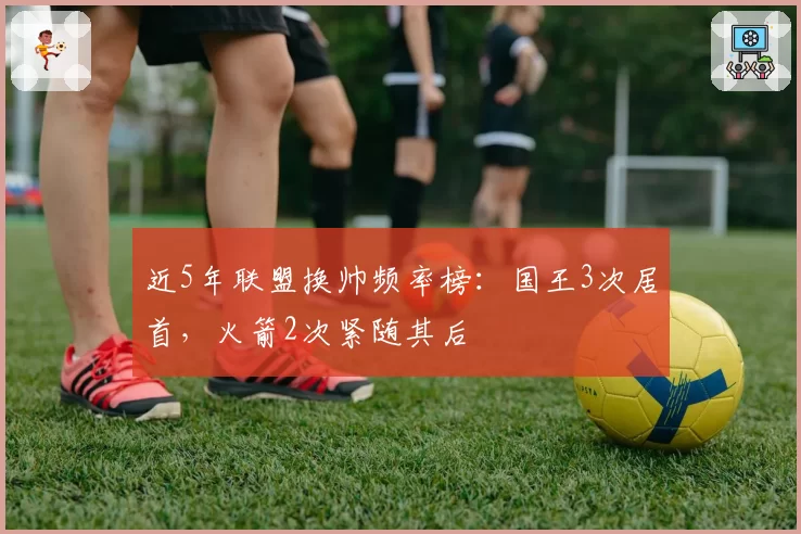 近5年联盟换帅频率榜：国王3次居首，火箭2次紧随其后