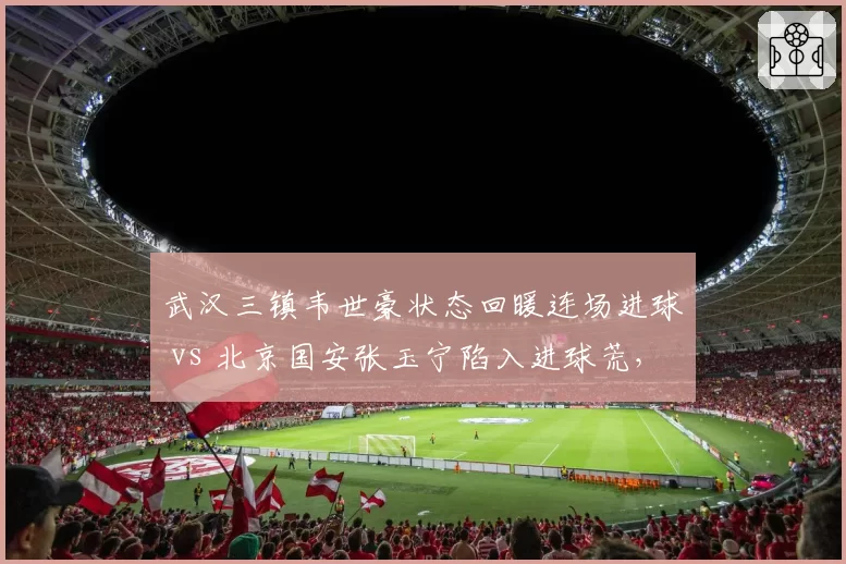 武汉三镇韦世豪状态回暖连场进球 vs 北京国安张玉宁陷入进球荒，国产锋线核心表现分化