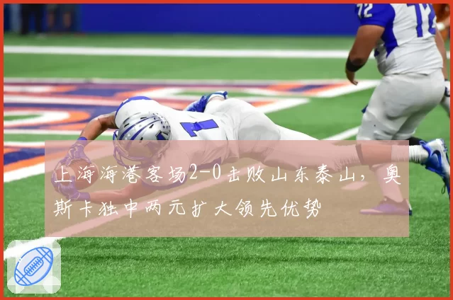 上海海港客场2-0击败山东泰山，奥斯卡独中两元扩大领先优势