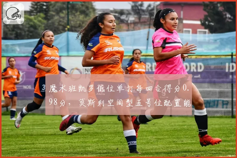 魔术班凯罗低位单打每回合得分0.98分，莫斯利空间型五号位配置能否最大化锋线优势？