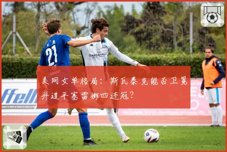 美网女单格局：斯瓦泰克能否卫冕并追平塞雷娜四连冠？