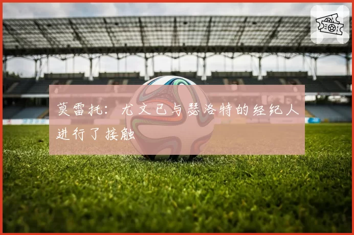 莫雷托：尤文已与瑟洛特的经纪人进行了接触
