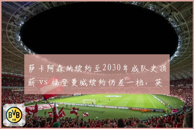 萨卡阿森纳续约至2030年成队史顶薪 vs 福登曼城续约仍差一档,英格兰边锋待遇分水岭