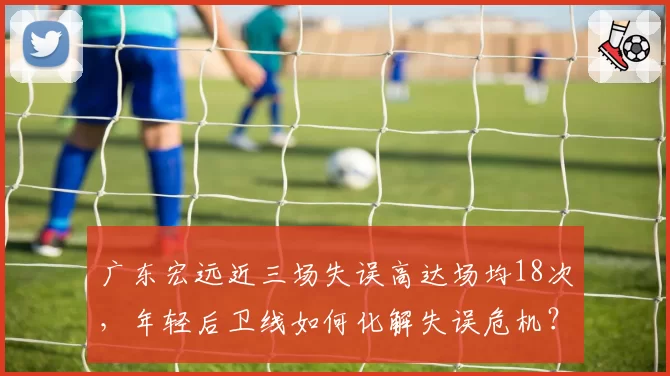 广东宏远近三场失误高达场均18次,年轻后卫线如何化解失误危机?