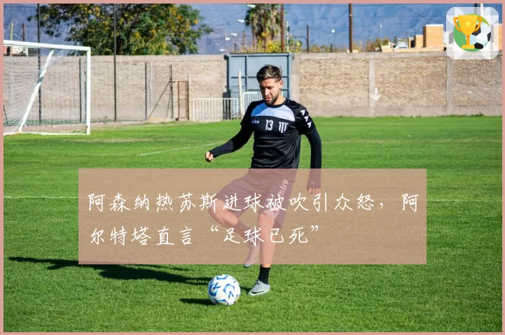 阿森纳热苏斯进球被吹引众怒,阿尔特塔直言“足球已死”