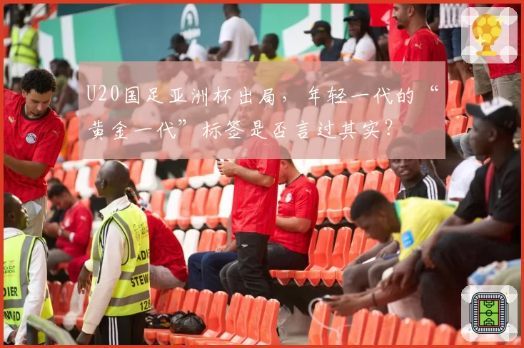 U20国足亚洲杯出局，年轻一代的“黄金一代”标签是否言过其实？