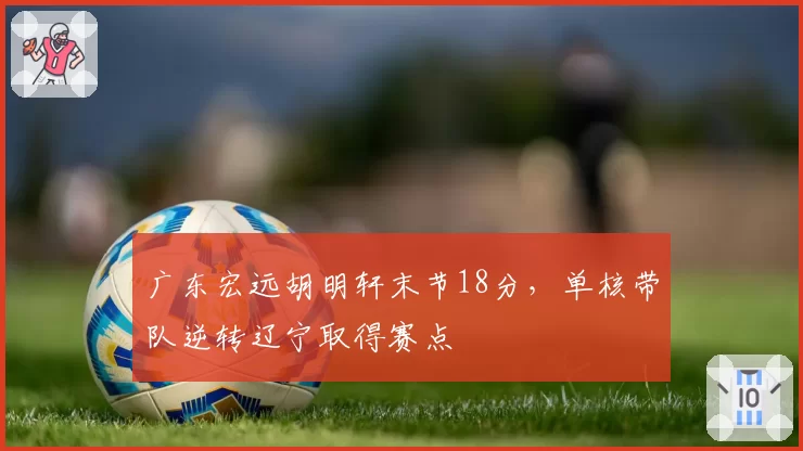 广东宏远胡明轩末节18分，单核带队逆转辽宁取得赛点