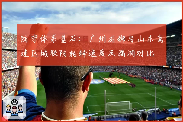 防守体系基石：广州龙狮与山东高速区域联防轮转速度及漏洞对比