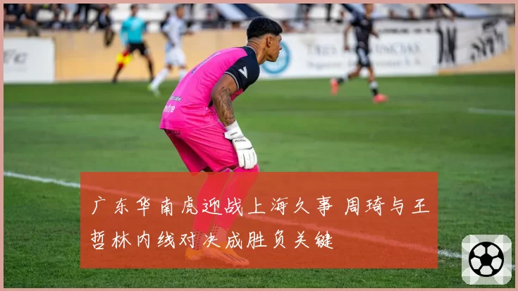 广东华南虎迎战上海久事 周琦与王哲林内线对决成胜负关键