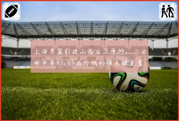 上海男篮引进山西后卫原帅，三分命中率45.6%成外线补强关键变量