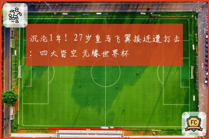 沉沦1年！27岁皇马飞翼接连遭打击：四大皆空 无缘世界杯
