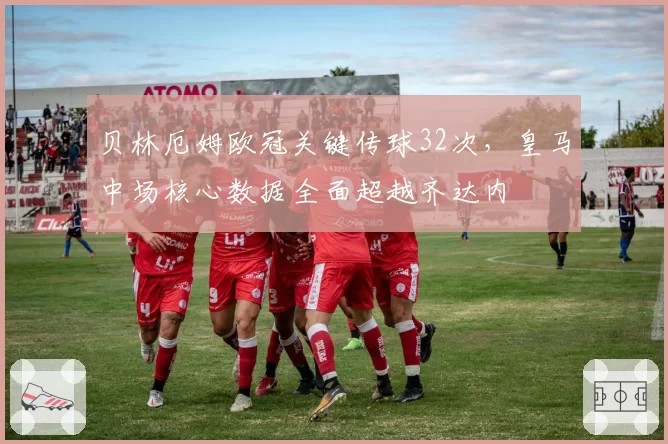贝林厄姆欧冠关键传球32次，皇马中场核心数据全面超越齐达内
