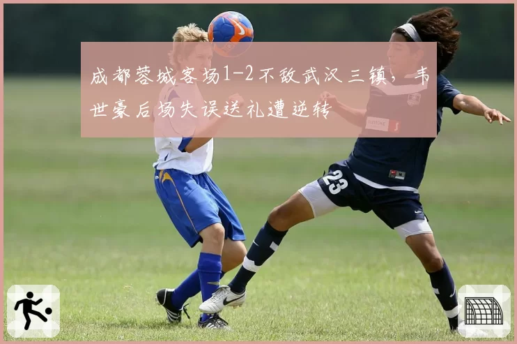 成都蓉城客场1-2不敌武汉三镇，韦世豪后场失误送礼遭逆转