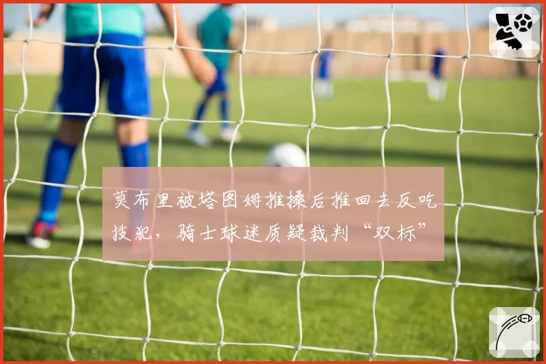 莫布里被塔图姆推搡后推回去反吃技犯,骑士球迷质疑裁判“双标”执法