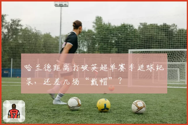 哈兰德距离打破英超单赛季进球纪录，还差几场“戴帽”？