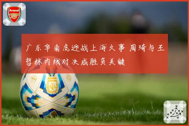 广东华南虎迎战上海久事 周琦与王哲林内线对决成胜负关键