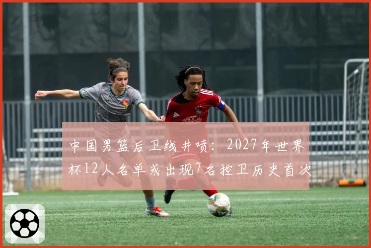 中国男篮后卫线井喷：2027年世界杯12人名单或出现7名控卫历史首次