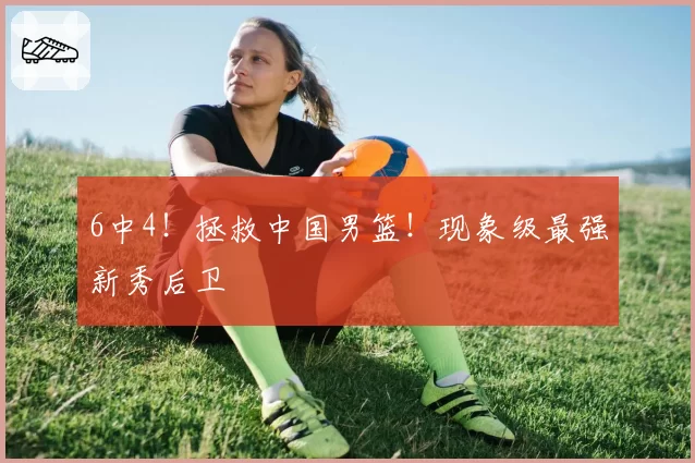 6中4！拯救中国男篮！现象级最强新秀后卫