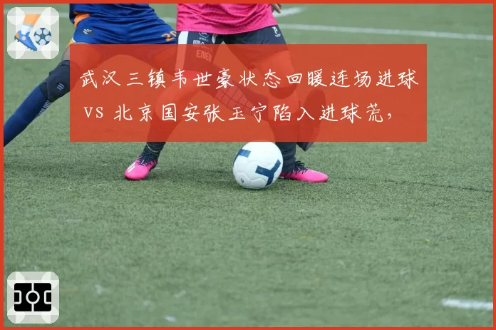 武汉三镇韦世豪状态回暖连场进球 vs 北京国安张玉宁陷入进球荒，国产锋线核心表现分化
