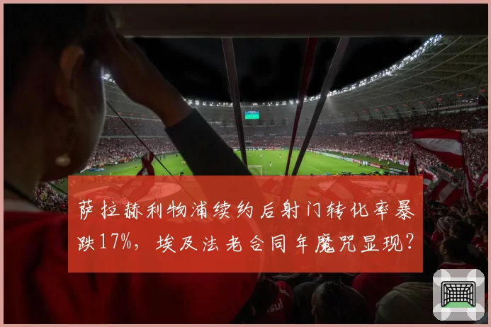 萨拉赫利物浦续约后射门转化率暴跌17%，埃及法老合同年魔咒显现？