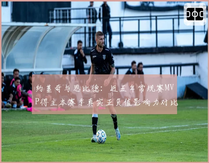 约基奇与恩比德：近五年常规赛MVP得主本赛季真实正负值影响力对比