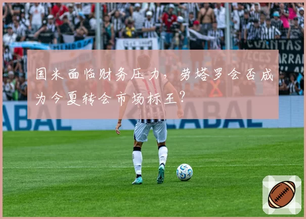 国米面临财务压力，劳塔罗会否成为今夏转会市场标王？