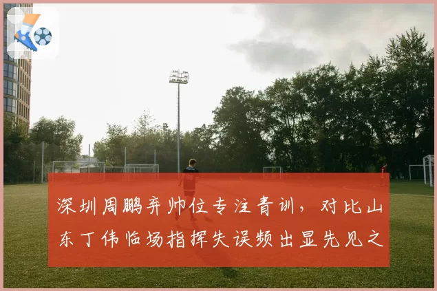 深圳周鹏弃帅位专注青训,对比山东丁伟临场指挥失误频出显先见之明