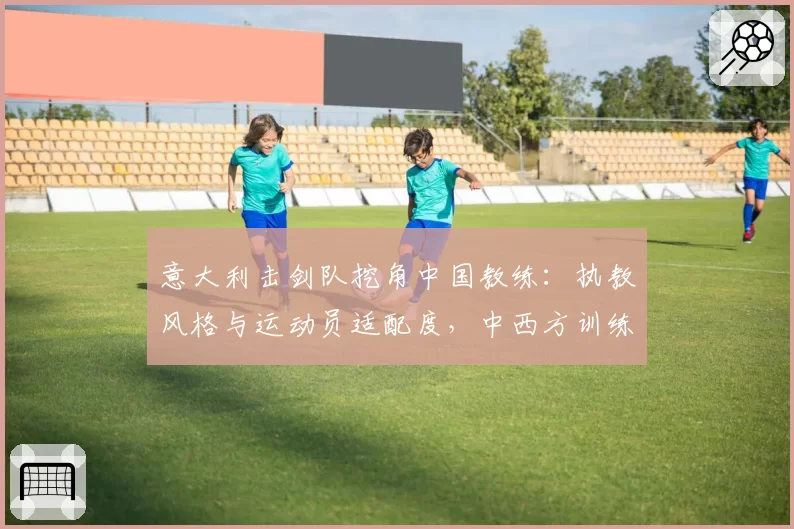 意大利击剑队挖角中国教练：执教风格与运动员适配度，中西方训练理念差异对比