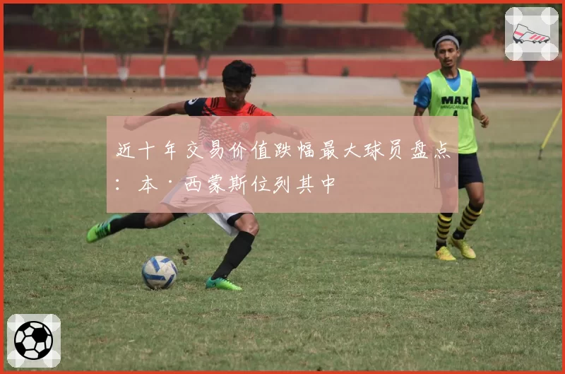 近十年交易价值跌幅最大球员盘点：本·西蒙斯位列其中
