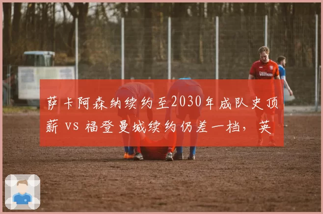 萨卡阿森纳续约至2030年成队史顶薪 vs 福登曼城续约仍差一档,英格兰边锋待遇分水岭