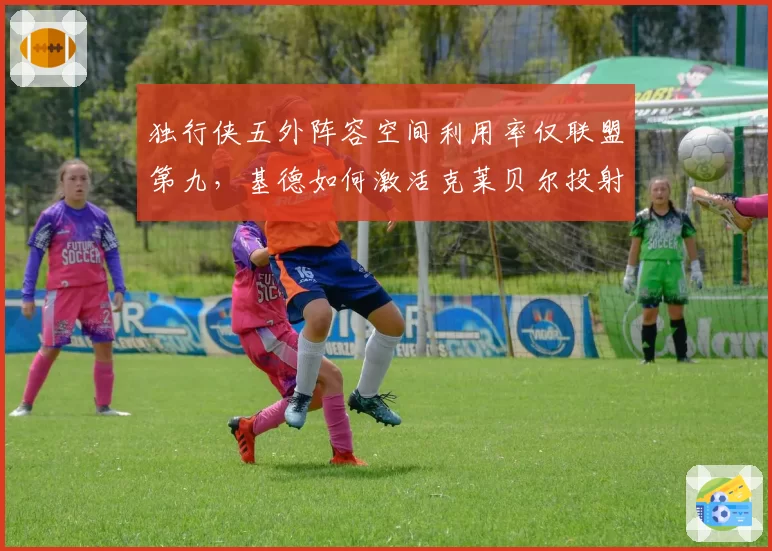 独行侠五外阵容空间利用率仅联盟第九，基德如何激活克莱贝尔投射威胁？
