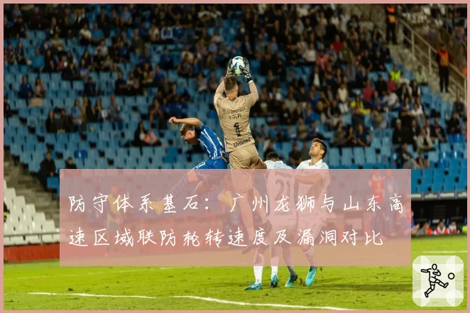 防守体系基石：广州龙狮与山东高速区域联防轮转速度及漏洞对比