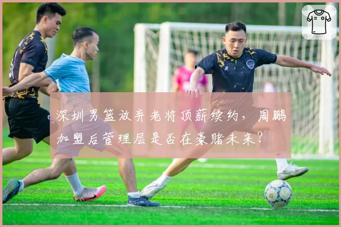 深圳男篮放弃老将顶薪续约，周鹏加盟后管理层是否在豪赌未来？