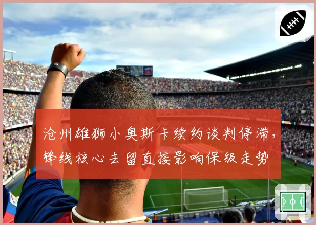 沧州雄狮小奥斯卡续约谈判停滞，锋线核心去留直接影响保级走势